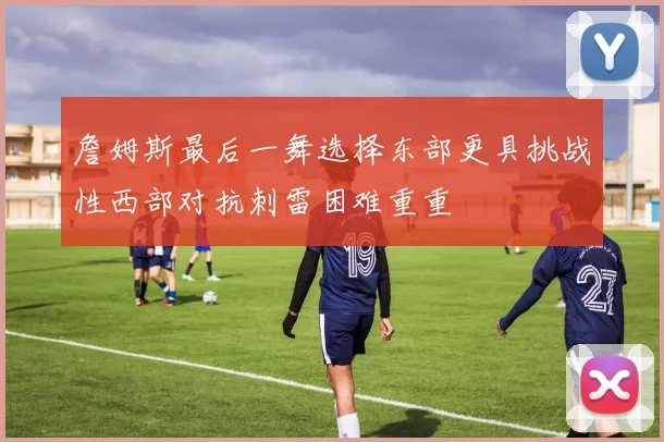 詹姆斯最后一舞选择东部更具挑战性西部对抗刺雷困难重重