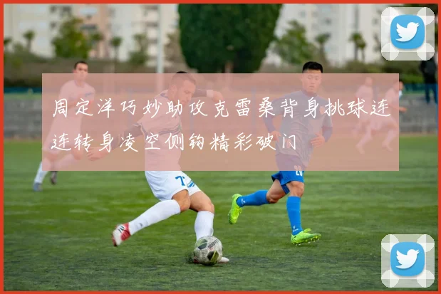 周定洋巧妙助攻克雷桑背身挑球连连转身凌空侧钩精彩破门