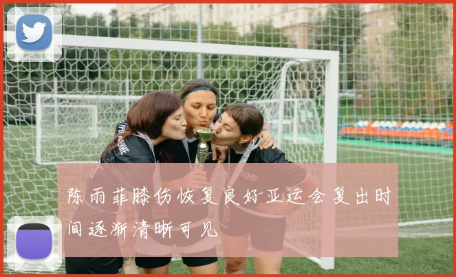 陈雨菲膝伤恢复良好亚运会复出时间逐渐清晰可见