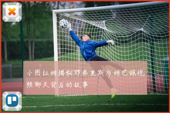 小图拉姆揭秘邓弗里斯与姆巴佩视频聊天背后的故事