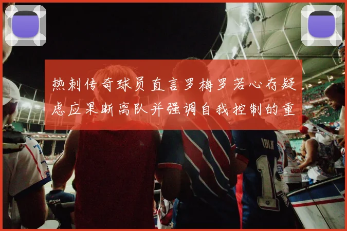 热刺传奇球员直言罗梅罗若心存疑虑应果断离队并强调自我控制的重要性