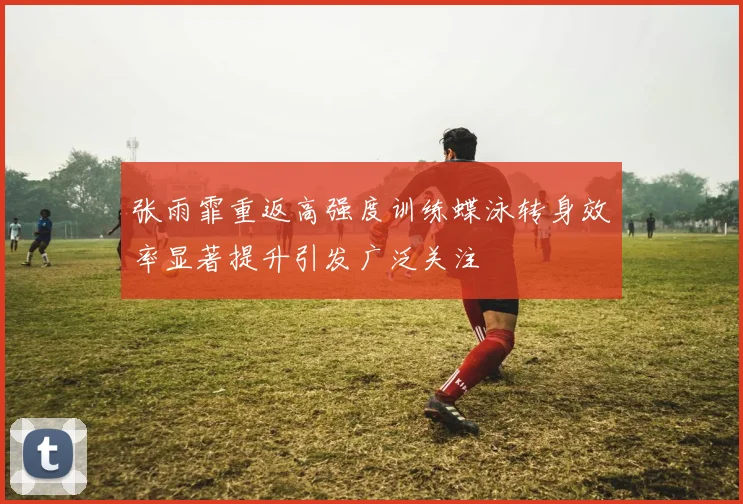 张雨霏重返高强度训练蝶泳转身效率显著提升引发广泛关注