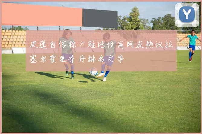 皮蓬自信称六冠地位高网友热议拉塞尔霍里乔丹排名之争