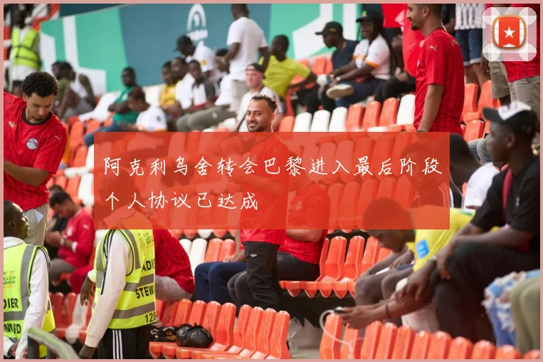 阿克利乌舍转会巴黎进入最后阶段个人协议已达成
