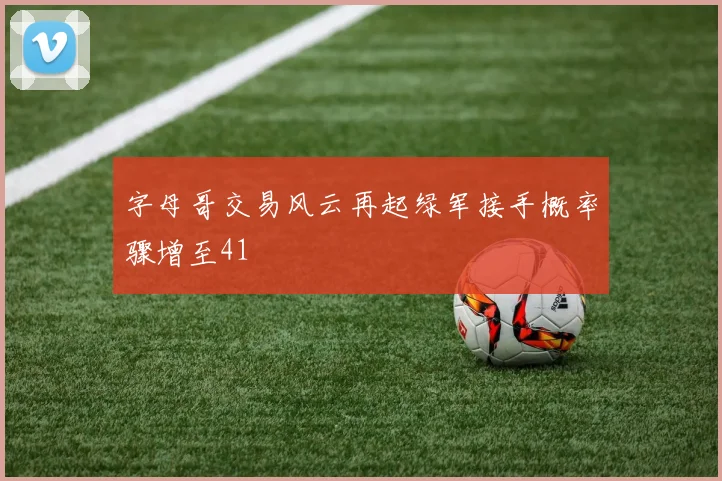 字母哥交易风云再起绿军接手概率骤增至41