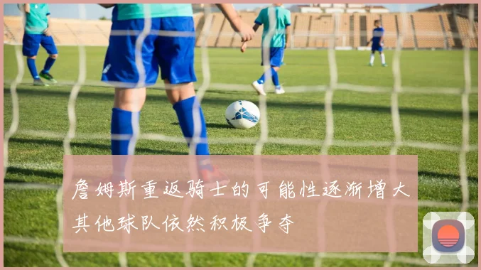 詹姆斯重返骑士的可能性逐渐增大其他球队依然积极争夺