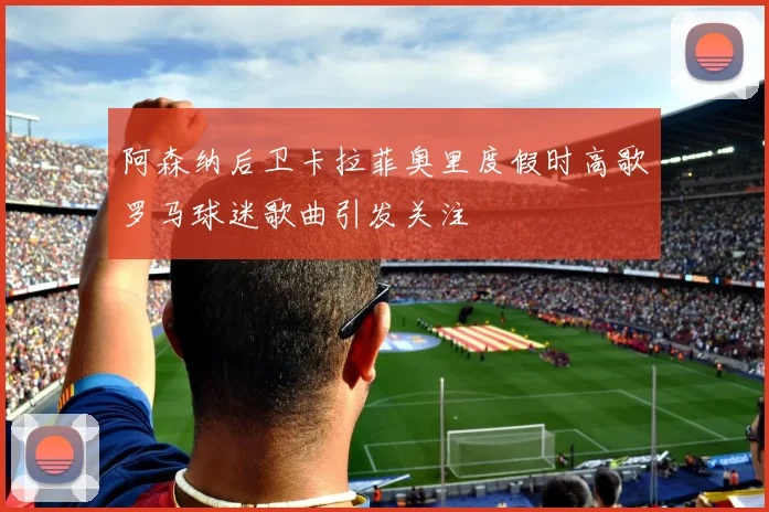 阿森纳后卫卡拉菲奥里度假时高歌罗马球迷歌曲引发关注