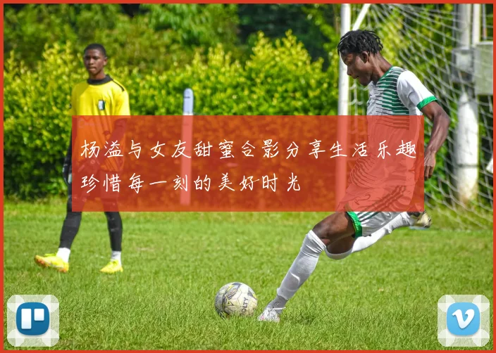 杨溢与女友甜蜜合影分享生活乐趣珍惜每一刻的美好时光
