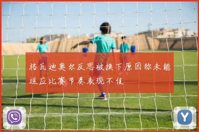 格瓦迪奥尔反思被换下原因称未能适应比赛节奏表现不佳
