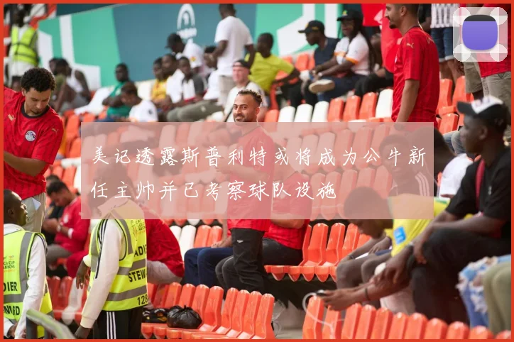 美记透露斯普利特或将成为公牛新任主帅并已考察球队设施