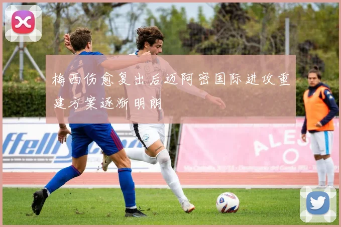 梅西伤愈复出后迈阿密国际进攻重建方案逐渐明朗