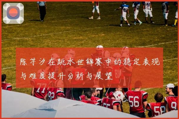 陈芋汐在跳水世锦赛中的稳定表现与难度提升分析与展望