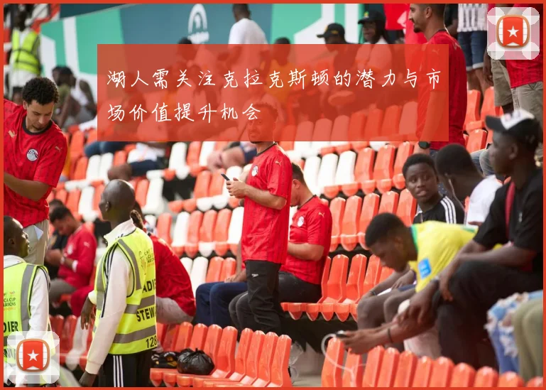 湖人需关注克拉克斯顿的潜力与市场价值提升机会
