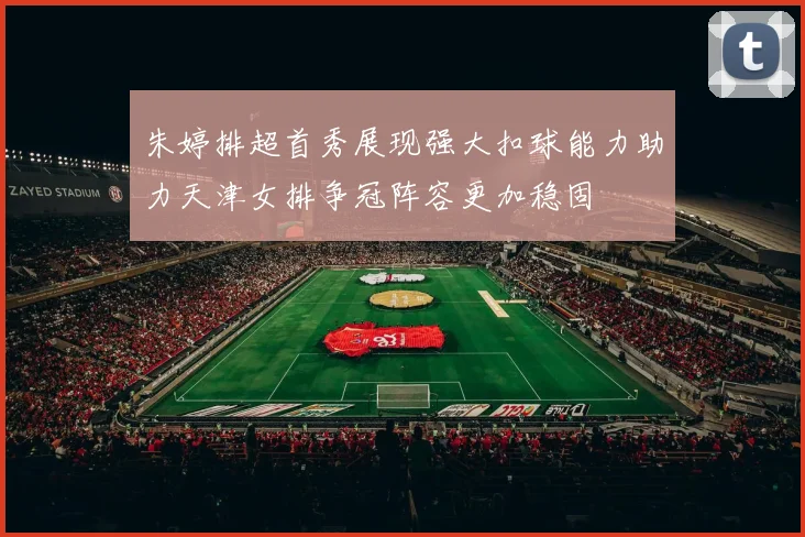 朱婷排超首秀展现强大扣球能力助力天津女排争冠阵容更加稳固