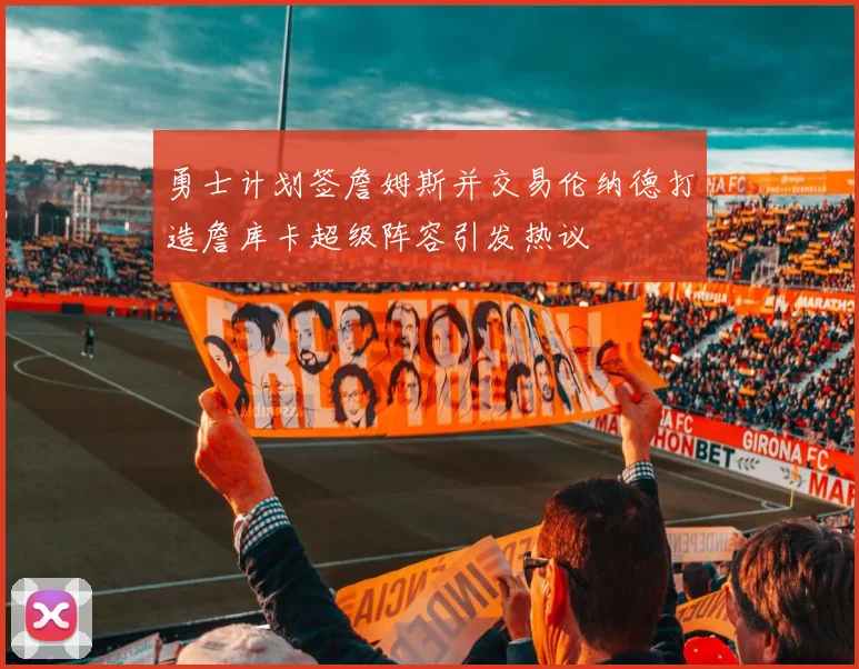 勇士计划签詹姆斯并交易伦纳德打造詹库卡超级阵容引发热议