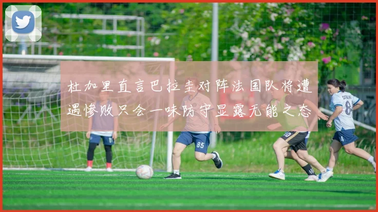 杜加里直言巴拉圭对阵法国队将遭遇惨败只会一味防守显露无能之态