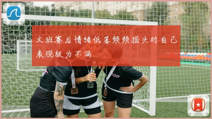 文班赛后情绪低落频频摇头对自己表现极为不满