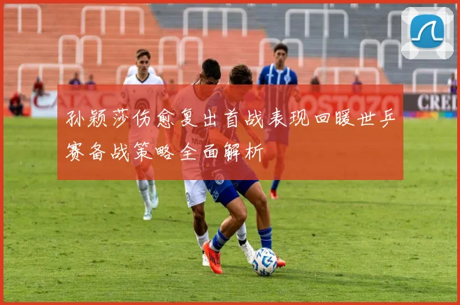 孙颖莎伤愈复出首战表现回暖世乒赛备战策略全面解析