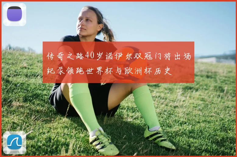 传奇之路40岁诺伊尔双冠门将出场纪录领跑世界杯与欧洲杯历史
