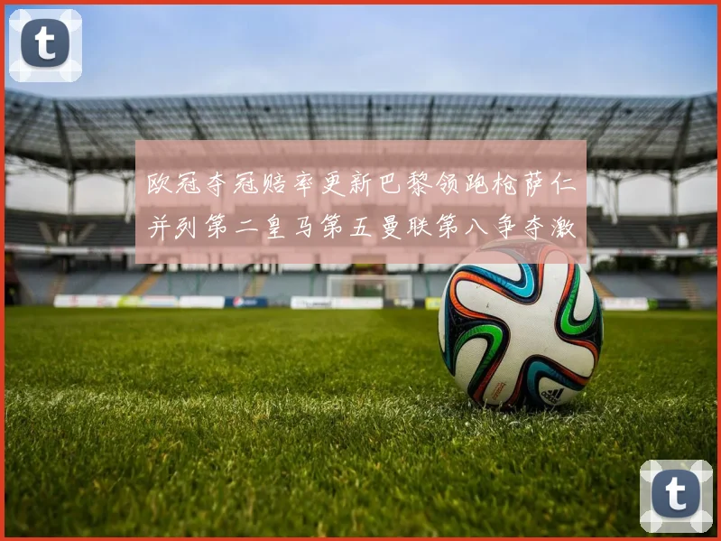 欧冠夺冠赔率更新巴黎领跑枪萨仁并列第二皇马第五曼联第八争夺激烈