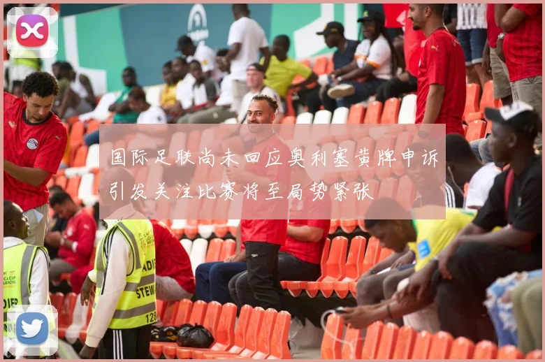 国际足联尚未回应奥利塞黄牌申诉引发关注比赛将至局势紧张